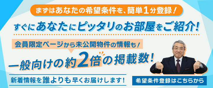 まずはあなたの希望条件を簡単1分登録！すぐにあなたにピッタリのお部屋をご紹介！会員限定ページから未公開物件の情報も！一般向けの約2倍の掲載数！ 新着情報を誰よりも早くお届けします！希望条件登録はこちら